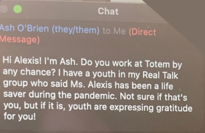 Chat message: Hi Alexis! I'm Ash. Do you work at Totem by any change? I have a youth in my Real Talk group who said Ms. Alexis has been a life saver during the pandemic. Not sure if that's you, but if it is, youth are expressing gratitude for you!